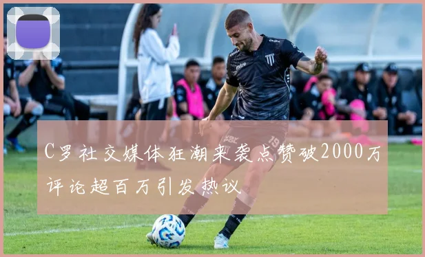 C罗社交媒体狂潮来袭点赞破2000万评论超百万引发热议