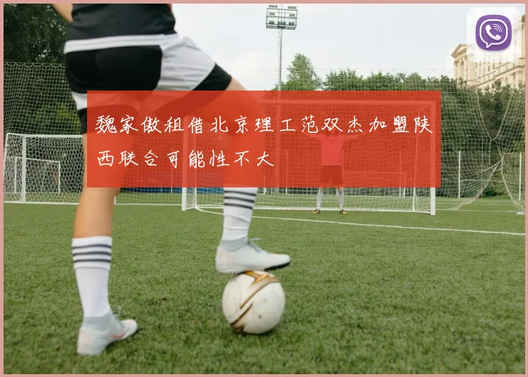 魏家傲租借北京理工范双杰加盟陕西联合可能性不大