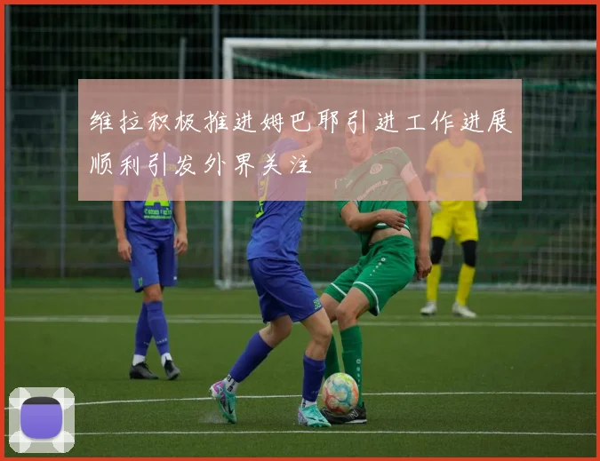 维拉积极推进姆巴耶引进工作进展顺利引发外界关注