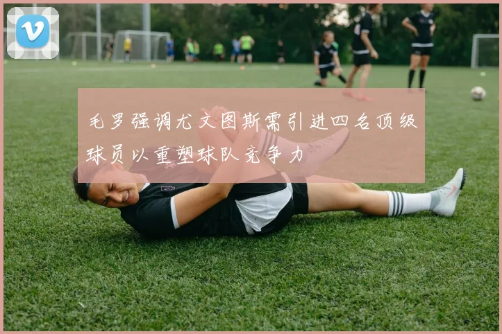 毛罗强调尤文图斯需引进四名顶级球员以重塑球队竞争力