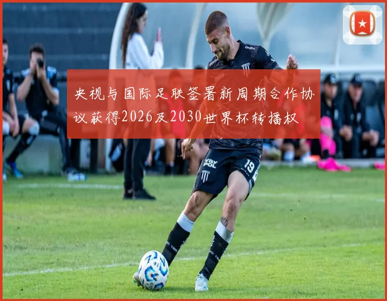 央视与国际足联签署新周期合作协议获得2026及2030世界杯转播权