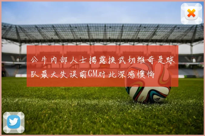 公牛内部人士揭露换武切维奇是球队最大失误前GM对此深感懊悔