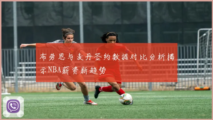 布劳恩与麦丹签约数据对比分析揭示NBA薪资新趋势