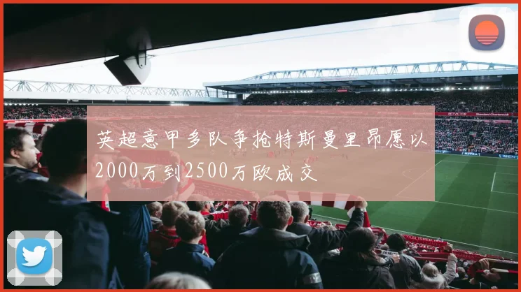 英超意甲多队争抢特斯曼里昂愿以2000万到2500万欧成交