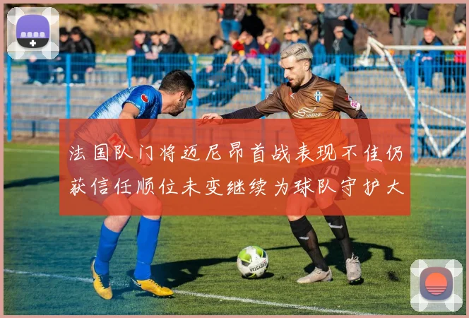 法国队门将迈尼昂首战表现不佳仍获信任顺位未变继续为球队守护大门
