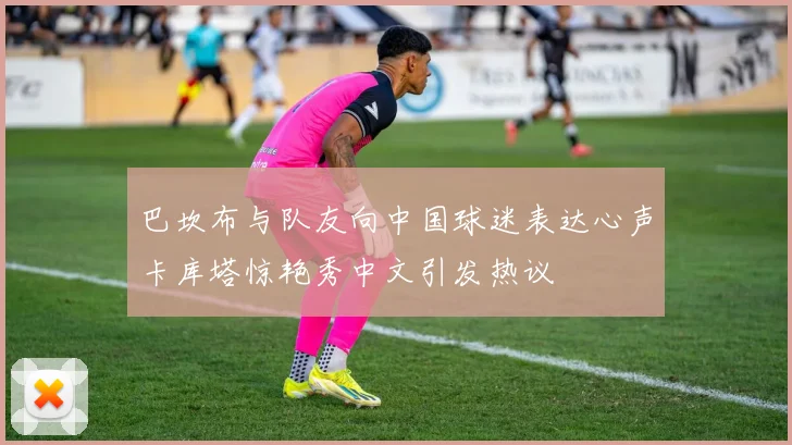 巴坎布与队友向中国球迷表达心声卡库塔惊艳秀中文引发热议
