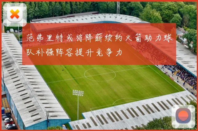 范弗里特或将降薪续约火箭助力球队补强阵容提升竞争力