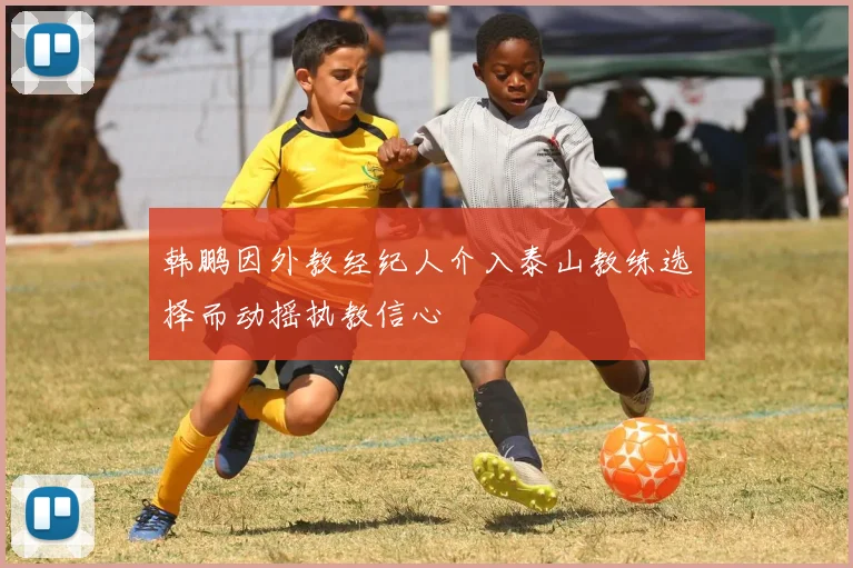 韩鹏因外教经纪人介入泰山教练选择而动摇执教信心