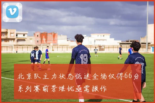 北京队主力状态低迷全场仅得66分系列赛前景堪忧亟需振作