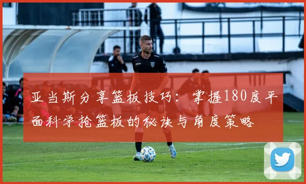 亚当斯分享篮板技巧：掌握180度平面科学抢篮板的秘诀与角度策略