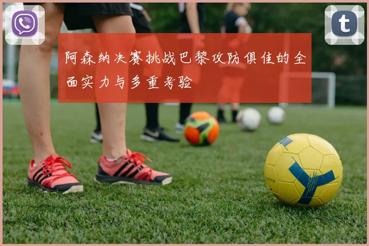 阿森纳决赛挑战巴黎攻防俱佳的全面实力与多重考验