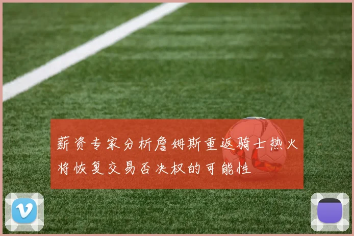 薪资专家分析詹姆斯重返骑士热火将恢复交易否决权的可能性
