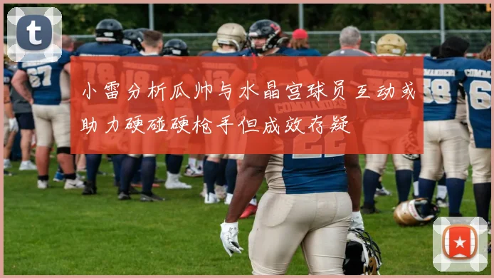 小雷分析瓜帅与水晶宫球员互动或助力硬碰硬枪手但成效存疑