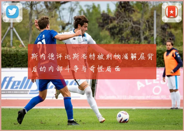 斯内德评论斯洛特被利物浦解雇背后的内部斗争与奇怪局面