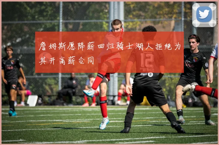 詹姆斯愿降薪回归骑士湖人拒绝为其开高薪合同
