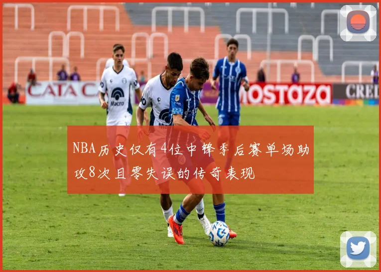 NBA历史仅有4位中锋季后赛单场助攻8次且零失误的传奇表现