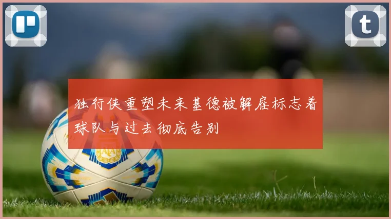 独行侠重塑未来基德被解雇标志着球队与过去彻底告别