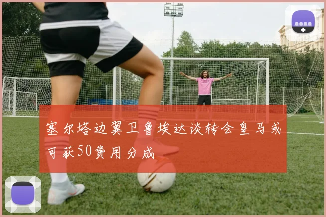 塞尔塔边翼卫鲁埃达谈转会皇马或可获50费用分成